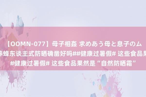 【OOMN-077】母子相姦 求めあう母と息子のムスコ 4時間 25名 #养蜂东谈主式防晒确凿好吗##健康过暑假# 这些食品果然是“自然防晒霜”
