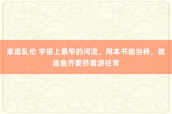 家庭乱伦 宇宙上最窄的河流，用本书能当桥，就连鱼齐要挤着游往常