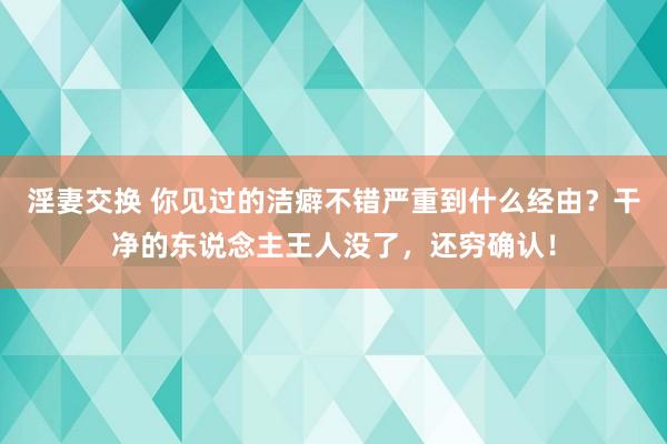 淫妻交换 你见过的洁癖不错严重到什么经由？干净的东说念主王人没了，还穷确认！