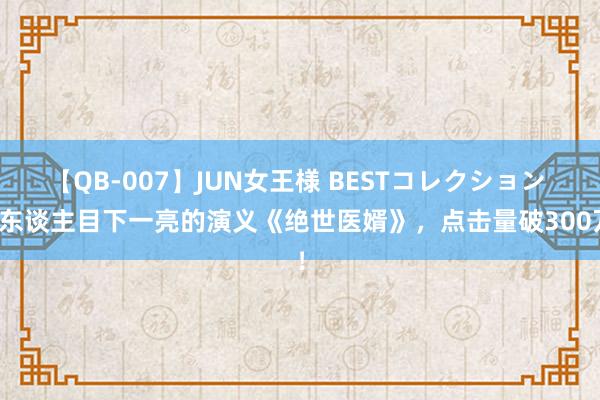 【QB-007】JUN女王様 BESTコレクション 让东谈主目下一亮的演义《绝世医婿》，点击量破300万！