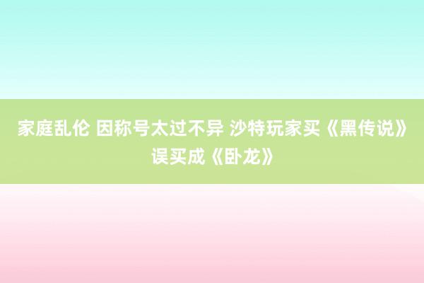 家庭乱伦 因称号太过不异 沙特玩家买《黑传说》误买成《卧龙》