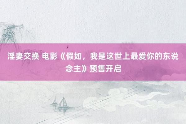淫妻交换 电影《假如，我是这世上最爱你的东说念主》预售开启
