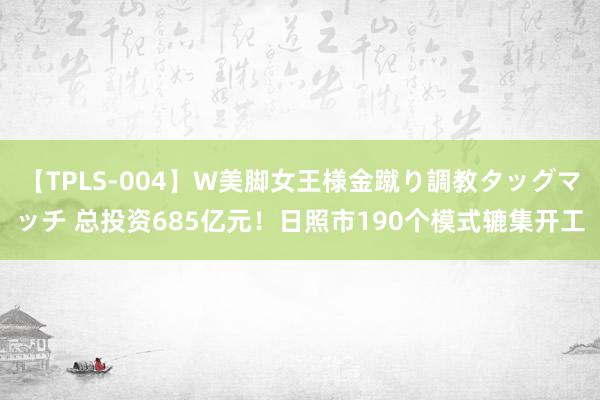 【TPLS-004】W美脚女王様金蹴り調教タッグマッチ 总投资685亿元！日照市190个模式辘集开工