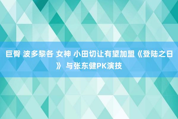 巨臀 波多黎各 女神 小田切让有望加盟《登陆之日》 与张东健PK演技