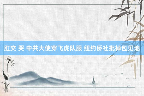 肛交 哭 中共大使穿飞虎队服 纽约侨社批掉包见地