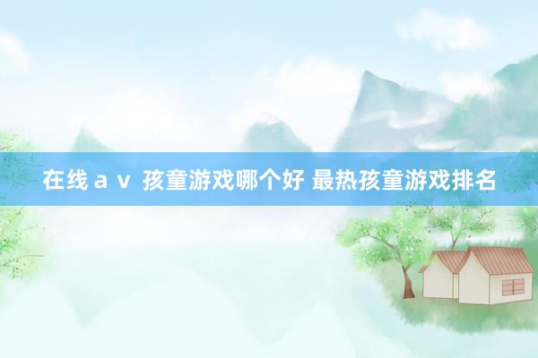 在线ａｖ 孩童游戏哪个好 最热孩童游戏排名