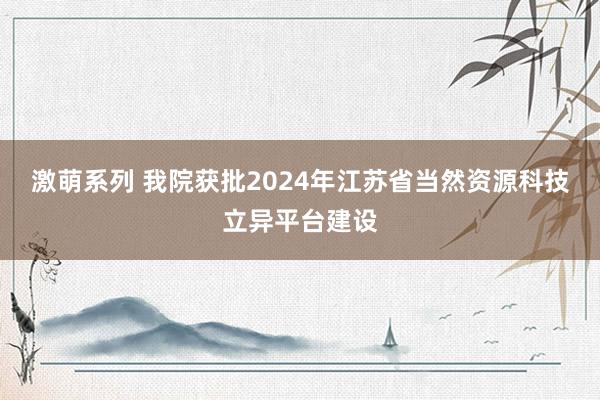激萌系列 我院获批2024年江苏省当然资源科技立异平台建设