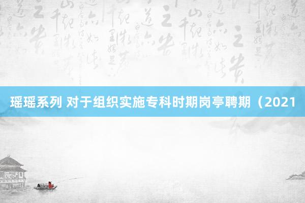 瑶瑶系列 对于组织实施专科时期岗亭聘期（2021