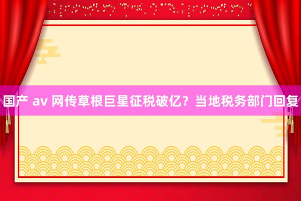 国产 av 网传草根巨星征税破亿？当地税务部门回复