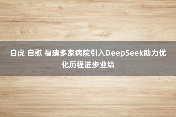 白虎 自慰 福建多家病院引入DeepSeek助力优化历程进步业绩