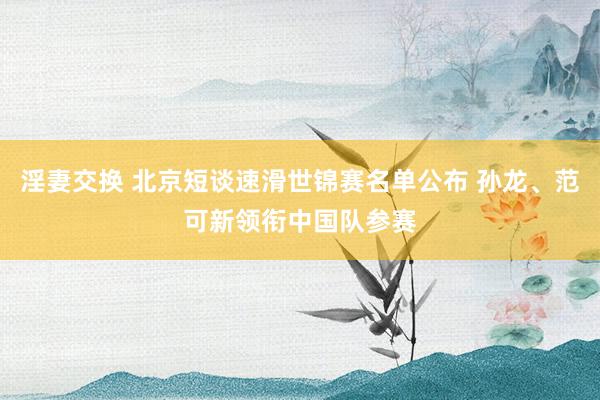 淫妻交换 北京短谈速滑世锦赛名单公布 孙龙、范可新领衔中国队参赛