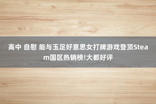 高中 自慰 能与玉足好意思女打牌游戏登顶Steam国区热销榜!大都好评