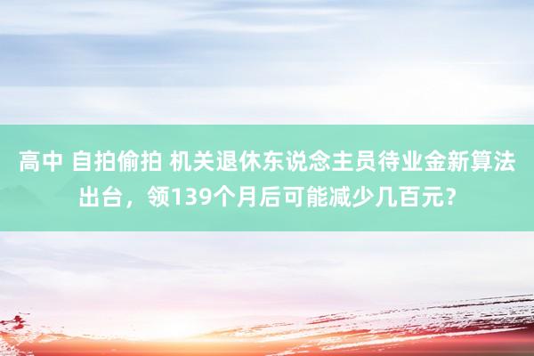 高中 自拍偷拍 机关退休东说念主员待业金新算法出台，领139个月后可能减少几百元？