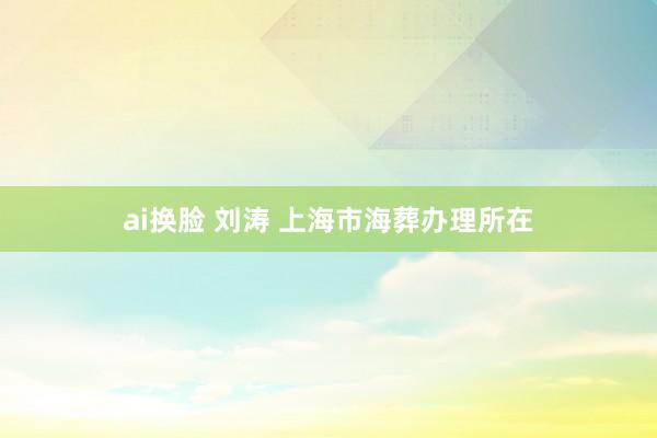 ai换脸 刘涛 上海市海葬办理所在