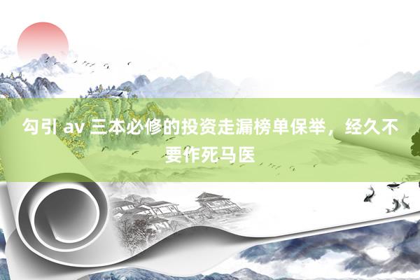 勾引 av 三本必修的投资走漏榜单保举，经久不要作死马医