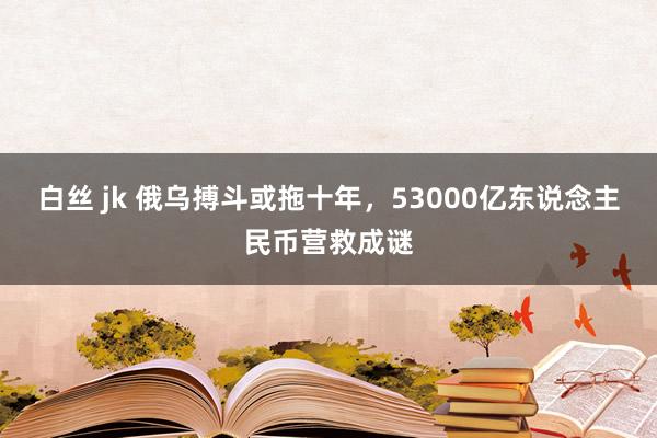 白丝 jk 俄乌搏斗或拖十年，53000亿东说念主民币营救成谜