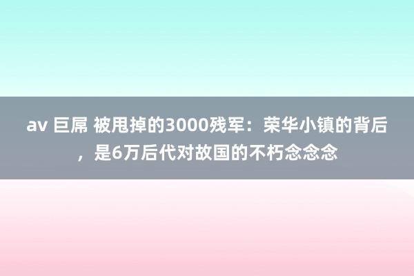 av 巨屌 被甩掉的3000残军：荣华小镇的背后，是6万后代对故国的不朽念念念
