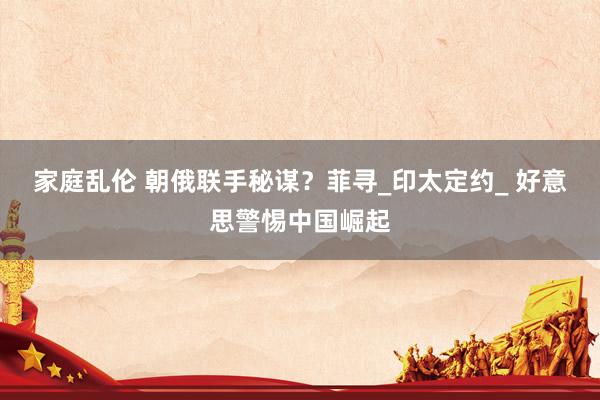 家庭乱伦 朝俄联手秘谋？菲寻_印太定约_ 好意思警惕中国崛起