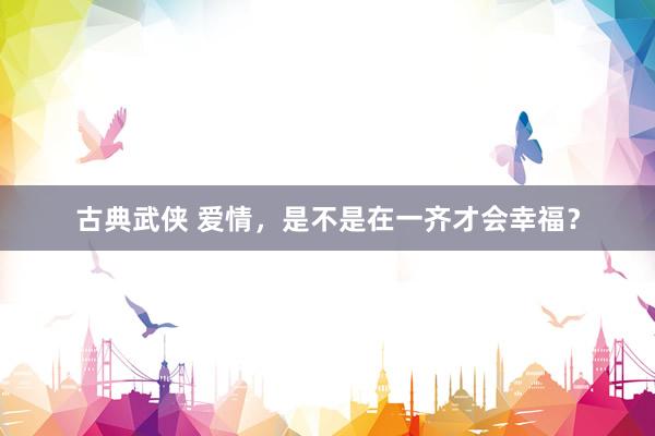 古典武侠 爱情，是不是在一齐才会幸福？