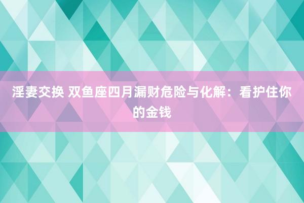 淫妻交换 双鱼座四月漏财危险与化解：看护住你的金钱
