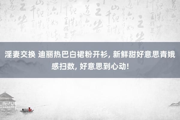 淫妻交换 迪丽热巴白裙粉开衫， 新鲜甜好意思青娥感扫数， 好意思到心动!