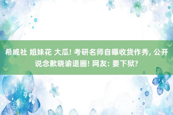 希威社 姐妹花 大瓜! 考研名师自曝收货作秀， 公开说念歉晓谕退圈! 网友: 要下狱?