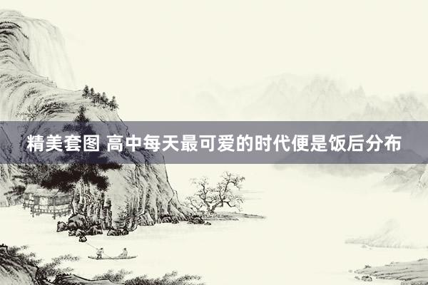 精美套图 高中每天最可爱的时代便是饭后分布