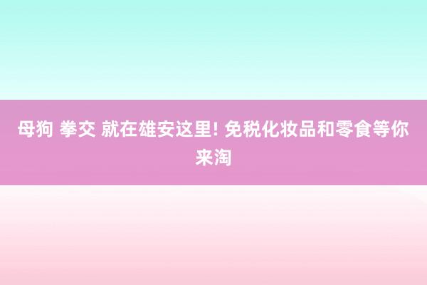 母狗 拳交 就在雄安这里! 免税化妆品和零食等你来淘