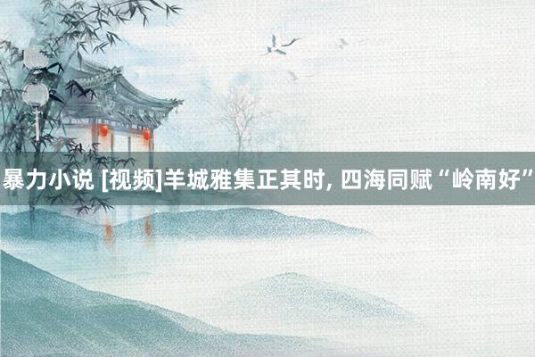 暴力小说 [视频]羊城雅集正其时， 四海同赋“岭南好”