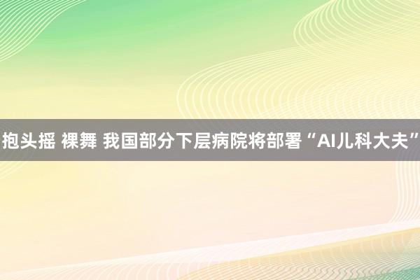 抱头摇 裸舞 我国部分下层病院将部署“AI儿科大夫”