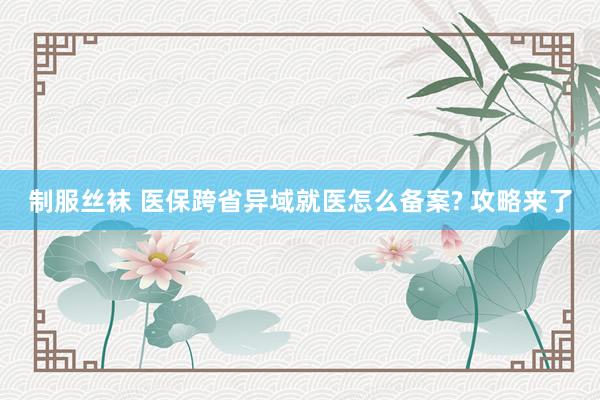 制服丝袜 医保跨省异域就医怎么备案? 攻略来了