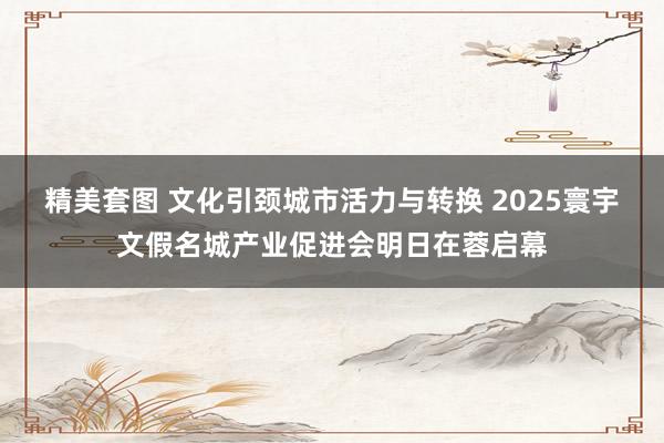 精美套图 文化引颈城市活力与转换 2025寰宇文假名城产业促进会明日在蓉启幕