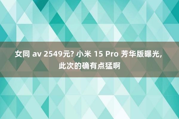 女同 av 2549元? 小米 15 Pro 芳华版曝光， 此次的确有点猛啊