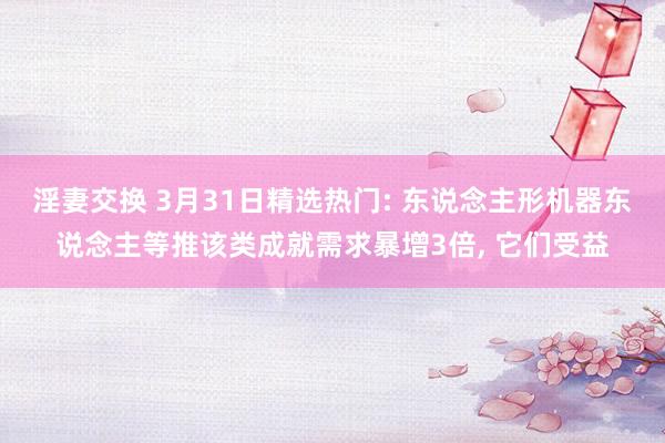 淫妻交换 3月31日精选热门: 东说念主形机器东说念主等推该类成就需求暴增3倍， 它们受益