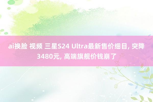 ai换脸 视频 三星S24 Ultra最新售价细目， 突降3480元， 高端旗舰价钱崩了
