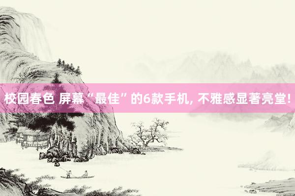 校园春色 屏幕“最佳”的6款手机， 不雅感显著亮堂!