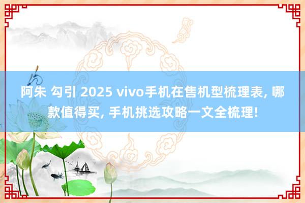 阿朱 勾引 2025 vivo手机在售机型梳理表， 哪款值得买， 手机挑选攻略一文全梳理!