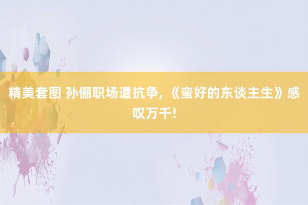 精美套图 孙俪职场遭抗争， 《蛮好的东谈主生》感叹万千!