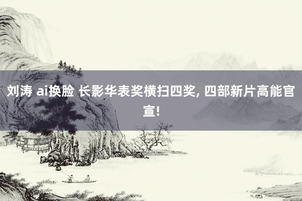 刘涛 ai换脸 长影华表奖横扫四奖， 四部新片高能官宣!