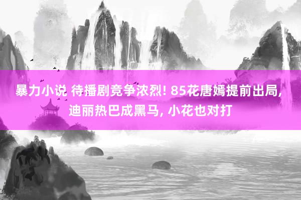 暴力小说 待播剧竞争浓烈! 85花唐嫣提前出局， 迪丽热巴成黑马， 小花也对打