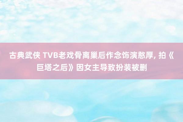 古典武侠 TVB老戏骨离巢后作念饰演憨厚， 拍《巨塔之后》因女主导致扮装被删