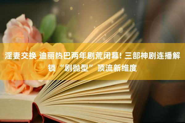 淫妻交换 迪丽热巴两年剧荒闭幕! 三部神剧连播解锁 “剧抛型” 顶流新维度