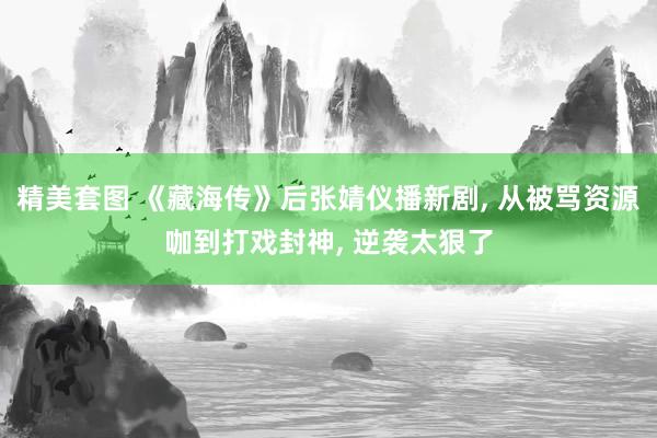 精美套图 《藏海传》后张婧仪播新剧， 从被骂资源咖到打戏封神， 逆袭太狠了