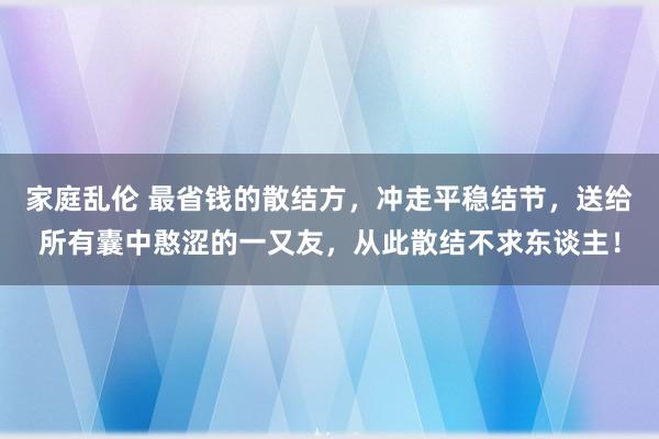 家庭乱伦 最省钱的散结方，冲走平稳结节，送给所有囊中憨涩的一又友，从此散结不求东谈主！