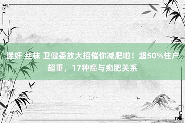 迷奸 丝袜 卫健委放大招催你减肥啦！超50%住户超重，17种癌与痴肥关系