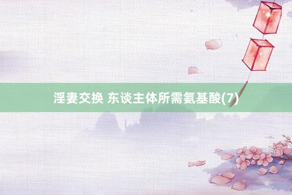 淫妻交换 东谈主体所需氨基酸(7)