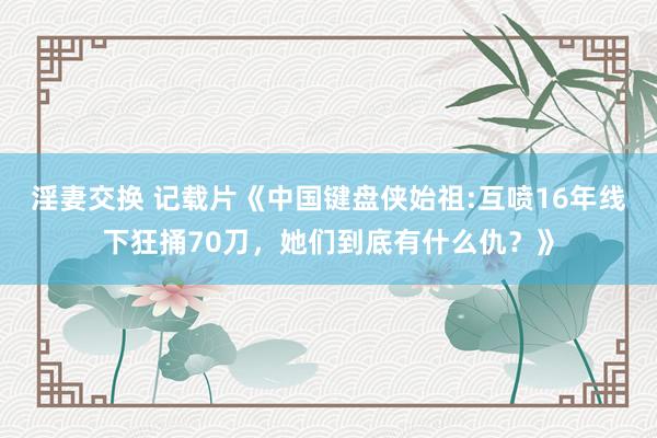 淫妻交换 记载片《中国键盘侠始祖:互喷16年线下狂捅70刀，她们到底有什么仇？》