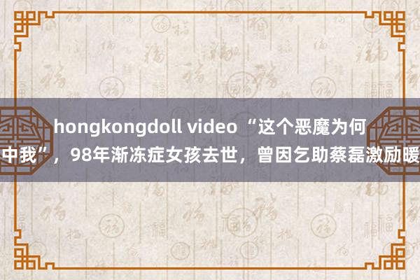 hongkongdoll video “这个恶魔为何选中我”，98年渐冻症女孩去世，曾因乞助蔡磊激励暖热