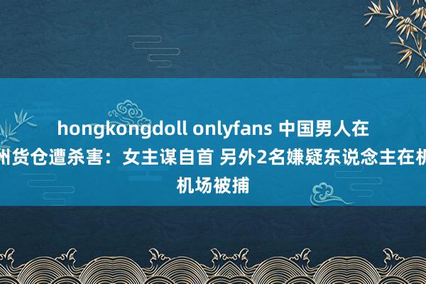 hongkongdoll onlyfans 中国男人在韩国济州货仓遭杀害：女主谋自首 另外2名嫌疑东说念主在机场被捕