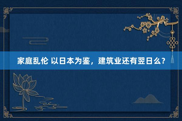 家庭乱伦 以日本为鉴，建筑业还有翌日么？